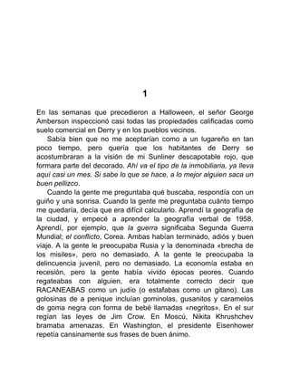 1
En las semanas que precedieron a Halloween, el señor George
Amberson inspeccionó casi todas las propiedades calificadas como
suelo comercial en Derry y en los pueblos vecinos.
Sabía bien que no me aceptarían como a un lugareño en tan
poco tiempo, pero quería que los habitantes de Derry se
acostumbraran a la visión de mi Sunliner descapotable rojo, que
formara parte del decorado. Ahí va el tipo de la inmobiliaria, ya lleva
aquí casi un mes. Si sabe lo que se hace, a lo mejor alguien saca un
buen pellizco.
Cuando la gente me preguntaba qué buscaba, respondía con un
guiño y una sonrisa. Cuando la gente me preguntaba cuánto tiempo
me quedaría, decía que era difícil calcularlo. Aprendí la geografía de
la ciudad, y empecé a aprender la geografía verbal de 1958.
Aprendí, por ejemplo, que la guerra significaba Segunda Guerra
Mundial; el conflicto, Corea. Ambas habían terminado, adiós y buen
viaje. A la gente le preocupaba Rusia y la denominada «brecha de
los misiles», pero no demasiado. A la gente le preocupaba la
delincuencia juvenil, pero no demasiado. La economía estaba en
recesión, pero la gente había vivido épocas peores. Cuando
regateabas con alguien, era totalmente correcto decir que
RACANEABAS como un judío (o estafabas como un gitano). Las
golosinas de a penique incluían gominolas, gusanitos y caramelos
de goma negra con forma de bebé llamadas «negritos». En el sur
regían las leyes de Jim Crow. En Moscú, Nikita Khrushchev
bramaba amenazas. En Washington, el presidente Eisenhower
repetía cansinamente sus frases de buen ánimo.
 