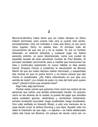2
Bevvie-la-del-ferry había dicho que los malos tiempos en Derry
habían terminado, pero cuanto más veía (y cuanto más sentía,
principalmente), más me inclinaba a creer que Derry no era como
otros lugares. Derry no estaba bien. Al principio traté de
convencerme de que era yo y no la ciudad. Yo era un hombre
dislocado, un beduino temporal, y cualquier lugar me habría
parecido extraño, un poco distorsionado, como una ciudad de
pesadilla sacada de esas peculiares novelas de Paul Bowles. Al
principio resultaba convincente, pero a medida que transcurrían los
días y continuaba explorando mi nuevo hábitat, la idea perdía
fuerza. Empecé incluso a cuestionar la aseveración de Beverly
Marsh de que los malos tiempos habían terminado, y sospechaba
(las noches en que no podía dormir, y no fueron pocas) que ella
misma lo cuestionaba. ¿No había vislumbrado en sus ojos una
semilla de duda? ¿La mirada de quien no cree del todo pero quiere
creer? ¿Quizá incluso que necesita creer?
Algo malo, algo pernicioso.
Ciertas casas vacías que parecían mirar como los rostros de las
personas que sufren una terrible enfermedad mental. Un granero
vacío en las afueras de la ciudad, la puerta del pajar que oscilaba
sobre oxidados goznes, abriéndose y cerrándose lentamente,
primero revelando oscuridad, luego ocultándola, luego revelándola.
Una valla astillada en Kossuth Street, a solo una manzana de la
casa donde vivían la señora Dunning y sus hijos. Aquella valla me
daba la impresión de que algo —o alguien— se había abalanzado
sobre ella hacia los Barrens. Un parque de recreo vacío con un
 