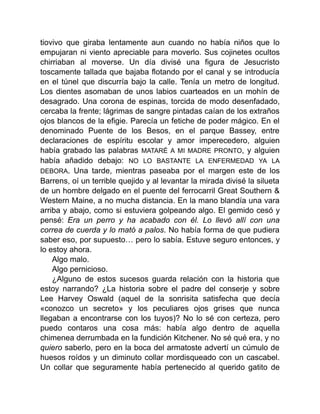 tiovivo que giraba lentamente aun cuando no había niños que lo
empujaran ni viento apreciable para moverlo. Sus cojinetes ocultos
chirriaban al moverse. Un día divisé una figura de Jesucristo
toscamente tallada que bajaba flotando por el canal y se introducía
en el túnel que discurría bajo la calle. Tenía un metro de longitud.
Los dientes asomaban de unos labios cuarteados en un mohín de
desagrado. Una corona de espinas, torcida de modo desenfadado,
cercaba la frente; lágrimas de sangre pintadas caían de los extraños
ojos blancos de la efigie. Parecía un fetiche de poder mágico. En el
denominado Puente de los Besos, en el parque Bassey, entre
declaraciones de espíritu escolar y amor imperecedero, alguien
había grabado las palabras MATARÉ A MI MADRE PRONTO, y alguien
había añadido debajo: NO LO BASTANTE LA ENFERMEDAD YA LA
DEBORA. Una tarde, mientras paseaba por el margen este de los
Barrens, oí un terrible quejido y al levantar la mirada divisé la silueta
de un hombre delgado en el puente del ferrocarril Great Southern &
Western Maine, a no mucha distancia. En la mano blandía una vara
arriba y abajo, como si estuviera golpeando algo. El gemido cesó y
pensé: Era un perro y ha acabado con él. Lo llevó allí con una
correa de cuerda y lo mató a palos. No había forma de que pudiera
saber eso, por supuesto… pero lo sabía. Estuve seguro entonces, y
lo estoy ahora.
Algo malo.
Algo pernicioso.
¿Alguno de estos sucesos guarda relación con la historia que
estoy narrando? ¿La historia sobre el padre del conserje y sobre
Lee Harvey Oswald (aquel de la sonrisita satisfecha que decía
«conozco un secreto» y los peculiares ojos grises que nunca
llegaban a encontrarse con los tuyos)? No lo sé con certeza, pero
puedo contaros una cosa más: había algo dentro de aquella
chimenea derrumbada en la fundición Kitchener. No sé qué era, y no
quiero saberlo, pero en la boca del armatoste advertí un cúmulo de
huesos roídos y un diminuto collar mordisqueado con un cascabel.
Un collar que seguramente había pertenecido al querido gatito de
 