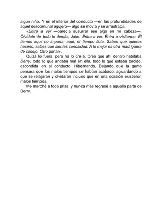 algún niño. Y en el interior del conducto —en las profundidades de
aquel descomunal agujero— algo se movía y se arrastraba.
«Entra a ver —parecía susurrar ese algo en mi cabeza—.
Olvídate de todo lo demás, Jake. Entra a ver. Entra a visitarme. El
tiempo aquí no importa; aquí, el tiempo flota. Sabes que quieres
hacerlo, sabes que sientes curiosidad. A lo mejor es otra madriguera
de conejo. Otro portal».
Quizá lo fuera, pero no lo creía. Creo que ahí dentro habitaba
Derry, todo lo que andaba mal en ella, todo lo que estaba torcido,
escondida en el conducto. Hibernando. Dejando que la gente
pensara que los malos tiempos se habían acabado, aguardando a
que se relajaran y olvidaran incluso que en una ocasión existieron
malos tiempos.
Me marché a toda prisa, y nunca más regresé a aquella parte de
Derry.
 