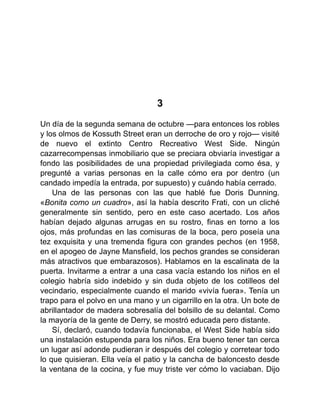3
Un día de la segunda semana de octubre —para entonces los robles
y los olmos de Kossuth Street eran un derroche de oro y rojo— visité
de nuevo el extinto Centro Recreativo West Side. Ningún
cazarrecompensas inmobiliario que se preciara obviaría investigar a
fondo las posibilidades de una propiedad privilegiada como ésa, y
pregunté a varias personas en la calle cómo era por dentro (un
candado impedía la entrada, por supuesto) y cuándo había cerrado.
Una de las personas con las que hablé fue Doris Dunning.
«Bonita como un cuadro», así la había descrito Frati, con un cliché
generalmente sin sentido, pero en este caso acertado. Los años
habían dejado algunas arrugas en su rostro, finas en torno a los
ojos, más profundas en las comisuras de la boca, pero poseía una
tez exquisita y una tremenda figura con grandes pechos (en 1958,
en el apogeo de Jayne Mansfield, los pechos grandes se consideran
más atractivos que embarazosos). Hablamos en la escalinata de la
puerta. Invitarme a entrar a una casa vacía estando los niños en el
colegio habría sido indebido y sin duda objeto de los cotilleos del
vecindario, especialmente cuando el marido «vivía fuera». Tenía un
trapo para el polvo en una mano y un cigarrillo en la otra. Un bote de
abrillantador de madera sobresalía del bolsillo de su delantal. Como
la mayoría de la gente de Derry, se mostró educada pero distante.
Sí, declaró, cuando todavía funcionaba, el West Side había sido
una instalación estupenda para los niños. Era bueno tener tan cerca
un lugar así adonde pudieran ir después del colegio y corretear todo
lo que quisieran. Ella veía el patio y la cancha de baloncesto desde
la ventana de la cocina, y fue muy triste ver cómo lo vaciaban. Dijo
 
