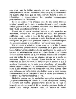 que creía que lo habían cerrado por una serie de recortes
presupuestarios, pero su manera de mover los ojos y apretar la boca
me sugería algo más: que se había cerrado durante la serie de
infanticidios y desapariciones. La cuestión presupuestaria
probablemente fue secundaria.
Le di las gracias y le entregué una de mis recién impresas
tarjetas. La cogió, me dedicó una sonrisa distraída, y cerró la puerta.
Fue un golpe suave, no un portazo, pero oí un ruido metálico al otro
lado y supe que estaba corriendo la cadena.
Pensé que el centro recreativo serviría a mis propósitos en
Halloween, aunque no me gustaba del todo. No planteaba
problemas para entrar, y una de las ventanas delanteras me
ofrecería una estupenda visión de la calle. Podría ser que Dunning
no llegara a pie, pero sabía qué coche conducía. Sucedería después
del anochecer, según la redacción de Harry, pero había farolas.
Por supuesto, la visibilidad era un arma de doble filo. A menos
que el carnicero fijara totalmente su atención en lo que se proponía
hacer, había muchas probabilidades de que Dunning me viera correr
hacia él. Yo tenía la pistola, pero solo podía confiar en un tiro certero
a una distancia máxima de quince metros. Necesitaría acercarme
aún más antes de arriesgar un disparo, porque en la noche de
Halloween seguro que Kossuth Street bulliría de duendes y
fantasmas de estatura diminuta. Tampoco podía esperar a que el
carnicero irrumpiera en la casa para abandonar mi escondite,
porque, según la redacción, el marido separado de Doris Dunning se
había puesto manos a la obra inmediatamente. Para cuando Harry
salió del cuarto de baño, todos ellos habían caído y todos excepto
Ellen estaban muertos. Si esperaba, vería lo mismo que vio Harry: el
cerebro de su madre empapando el sofá.
No había surcado más de medio siglo para salvar una sola vida.
¿Y qué si me veía llegar? Yo sería el hombre de la pistola; Dunning,
el hombre del martillo (probablemente birlado de la caja de
herramientas de su pensión). Si se lanzaba corriendo hacia mí,
podría sacar ventaja. Actuaría como un payaso de rodeo,
 