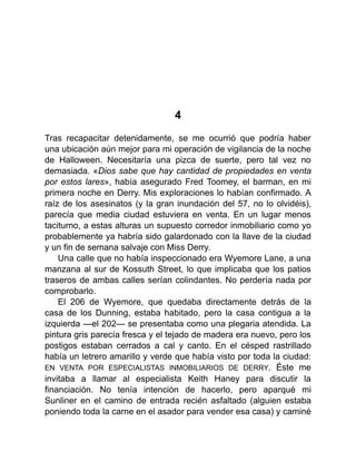 4
Tras recapacitar detenidamente, se me ocurrió que podría haber
una ubicación aún mejor para mi operación de vigilancia de la noche
de Halloween. Necesitaría una pizca de suerte, pero tal vez no
demasiada. «Dios sabe que hay cantidad de propiedades en venta
por estos lares», había asegurado Fred Toomey, el barman, en mi
primera noche en Derry. Mis exploraciones lo habían confirmado. A
raíz de los asesinatos (y la gran inundación del 57, no lo olvidéis),
parecía que media ciudad estuviera en venta. En un lugar menos
taciturno, a estas alturas un supuesto corredor inmobiliario como yo
probablemente ya habría sido galardonado con la llave de la ciudad
y un fin de semana salvaje con Miss Derry.
Una calle que no había inspeccionado era Wyemore Lane, a una
manzana al sur de Kossuth Street, lo que implicaba que los patios
traseros de ambas calles serían colindantes. No perdería nada por
comprobarlo.
El 206 de Wyemore, que quedaba directamente detrás de la
casa de los Dunning, estaba habitado, pero la casa contigua a la
izquierda —el 202— se presentaba como una plegaria atendida. La
pintura gris parecía fresca y el tejado de madera era nuevo, pero los
postigos estaban cerrados a cal y canto. En el césped rastrillado
había un letrero amarillo y verde que había visto por toda la ciudad:
EN VENTA POR ESPECIALISTAS INMOBILIARIOS DE DERRY. Éste me
invitaba a llamar al especialista Keith Haney para discutir la
financiación. No tenía intención de hacerlo, pero aparqué mi
Sunliner en el camino de entrada recién asfaltado (alguien estaba
poniendo toda la carne en el asador para vender esa casa) y caminé
 