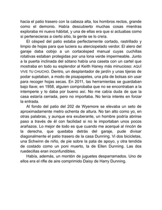 hacia el patio trasero con la cabeza alta, los hombros rectos, grande
como el demonio. Había descubierto muchas cosas mientras
exploraba mi nuevo hábitat, y una de ellas era que si actuabas como
si pertenecieras a cierto sitio, la gente se lo creía.
El césped del patio estaba perfectamente cortado, rastrillado y
limpio de hojas para que luciera su aterciopelado verdor. El alero del
garaje daba cobijo a un cortacésped manual cuyas cuchillas
rotativas estaban protegidas por una lona verde impermeable. Junto
a la puerta inclinada del sótano había una caseta con un cartel que
mostraba en todo su esplendor al Keith Haney más minucioso: AQUÍ
VIVE TU CHUCHO. Dentro, un desplantador de jardín y unas tijeras de
podar sujetaban, a modo de pisapapeles, una pila de bolsas sin usar
para recoger hojas secas. En 2011, las herramientas se guardaban
bajo llave; en 1958, alguien comprobaba que no se encontraban a la
intemperie y lo daba por bueno así. No me cabía duda de que la
casa estaría cerrada, pero no importaba. No tenía interés en forzar
la entrada.
Al fondo del patio del 202 de Wyemore se elevaba un seto de
aproximadamente metro ochenta de altura. No tan alto como yo, en
otras palabras, y aunque era exuberante, un hombre podría abrirse
paso a través de él con facilidad si no le importaban unos pocos
arañazos. Lo mejor de todo es que cuando me acerqué al rincón de
la derecha, que quedaba detrás del garaje, pude divisar
diagonalmente el patio trasero de la casa Dunning. Vi dos bicicletas,
una Schwinn de niño, de pie sobre la pata de apoyo, y otra tendida
de costado como un poni muerto, la de Ellen Dunning. Las dos
ruedecillas eran inconfundibles.
Había, además, un montón de juguetes desparramados. Uno de
ellos era el rifle de aire comprimido Daisy de Harry Dunning.
 