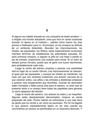 5
Si alguna vez habéis actuado en una compañía de teatro amateur —
o dirigido una función estudiantil, cosa que hice en varias ocasiones
durante mi época en el instituto—, sabréis cómo fueron los días
previos a Halloween para mí. Al principio, en los ensayos se disfruta
de un ambiente distendido. Abundan las improvisaciones, los
chistes, las payasadas, los flirteos, estos especialmente numerosos
mientras terminan de establecerse las polaridades sexuales. En
esos primeros ensayos, si alguien la pifia en una frase o pierde su
pie de entrada, proporciona una ocasión para reírse. Si un actor se
retrasa quince minutos, puede que se gane una suave reprimenda,
pero probablemente nada más.
Luego la noche del estreno empieza a parecer una posibilidad
real en lugar de un sueño ridículo. Las improvisaciones se reducen,
al igual que las payasadas, y aunque los chistes se mantienen, las
risas con que son recibidos evidencian una tensión nerviosa de la
que carecían antes. Las pifias y las entradas a destiempo empiezan
a parecer más exasperantes que divertidas. Cuando los decorados
están montados y faltan pocos días para el estreno, un actor que se
presente tarde a un ensayo tiene todas las papeletas para ganarse
un serio rapapolvo del director.
Llega la noche del estreno. Los actores se visten y se maquillan.
Algunos están absolutamente aterrorizados; ninguno se siente
preparado del todo. Pronto habrán de enfrentarse a una sala llena
de gente que ha venido a ver cómo se pavonean. Por fin ha llegado
lo que parecía imposiblemente lejano en los días cuando los
movimientos en escena se planificaban en un escenario desnudo. Y
 