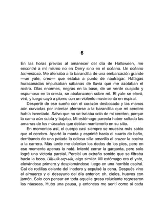 6
En las horas previas al amanecer del día de Halloween, me
encontré a mí mismo no en Derry sino en el océano. Un océano
tormentoso. Me aferraba a la barandilla de una embarcación grande
—un yate, creo— que estaba a punto de naufragar. Ráfagas
huracanadas impulsaban sábanas de lluvia que me azotaban el
rostro. Olas enormes, negras en la base, de un verde cuajado y
espumoso en la cresta, se abalanzaron sobre mí. El yate se elevó,
viró, y luego cayó a plomo con un violento movimiento en espiral.
Desperté de ese sueño con el corazón desbocado y las manos
aún curvadas por intentar aferrarse a la barandilla que mi cerebro
había inventado. Salvo que no se trataba solo de mi cerebro, porque
la cama aún subía y bajaba. Mi estómago parecía haber soltado las
amarras de los músculos que debían mantenerlo en su sitio.
En momentos así, el cuerpo casi siempre se muestra más sabio
que el cerebro. Aparté la manta y esprinté hacia el cuarto de baño,
derribando de una patada la odiosa silla amarilla al cruzar la cocina
a la carrera. Más tarde me dolerían los dedos de los pies, pero en
ese momento apenas lo noté. Intenté cerrar la garganta, pero solo
logré una victoria parcial. Percibí un extraño sonido que se filtraba
hacia la boca. Ulk-ulk-urp-ulk, algo similar. Mi estómago era el yate,
elevándose primero y desplomándose luego en una horrible espiral.
Caí de rodillas delante del inodoro y expulsé la cena. Después vino
el almuerzo y el desayuno del día anterior: oh, cielos, huevos con
jamón. Solo con pensar en toda aquella grasa reluciente regresaron
las náuseas. Hubo una pausa, y entonces me sentí como si cada
 