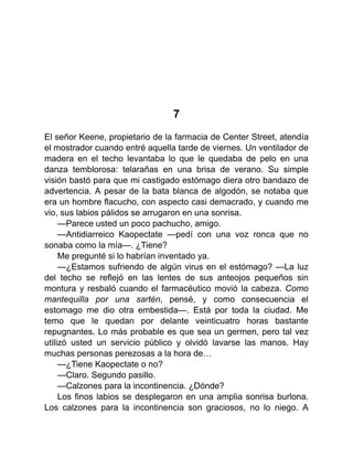 7
El señor Keene, propietario de la farmacia de Center Street, atendía
el mostrador cuando entré aquella tarde de viernes. Un ventilador de
madera en el techo levantaba lo que le quedaba de pelo en una
danza temblorosa: telarañas en una brisa de verano. Su simple
visión bastó para que mi castigado estómago diera otro bandazo de
advertencia. A pesar de la bata blanca de algodón, se notaba que
era un hombre flacucho, con aspecto casi demacrado, y cuando me
vio, sus labios pálidos se arrugaron en una sonrisa.
—Parece usted un poco pachucho, amigo.
—Antidiarreico Kaopectate —pedí con una voz ronca que no
sonaba como la mía—. ¿Tiene?
Me pregunté si lo habrían inventado ya.
—¿Estamos sufriendo de algún virus en el estómago? —La luz
del techo se reflejó en las lentes de sus anteojos pequeños sin
montura y resbaló cuando el farmacéutico movió la cabeza. Como
mantequilla por una sartén, pensé, y como consecuencia el
estomago me dio otra embestida—. Está por toda la ciudad. Me
temo que le quedan por delante veinticuatro horas bastante
repugnantes. Lo más probable es que sea un germen, pero tal vez
utilizó usted un servicio público y olvidó lavarse las manos. Hay
muchas personas perezosas a la hora de…
—¿Tiene Kaopectate o no?
—Claro. Segundo pasillo.
—Calzones para la incontinencia. ¿Dónde?
Los finos labios se desplegaron en una amplia sonrisa burlona.
Los calzones para la incontinencia son graciosos, no lo niego. A
 