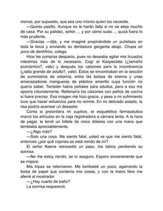 menos, por supuesto, que sea uno mismo quien los necesite.
—Quinto pasillo. Aunque no le harán falta si no se aleja mucho
de casa. Por su palidez, señor…, y por cómo suda…, quizá fuera lo
más prudente.
—Gracias —dije, y me imaginé propinándole un puñetazo en
toda la boca y enviando su dentadura garganta abajo. Chupa un
poco de dentífrico, colega.
Hice las compras despacio, pues no deseaba agitar mis licuados
intestinos más de lo necesario. Cogí el Kaopectate (¿tamaño
económico?, vale) y después los calzones para la incontinencia
(¿talla grande de adulto?, vale). Éstos se encontraban en la sección
de suministros de ostomía, entre las bolsas de enema y unas
amenazadoras mangueras de plástico amarillo cuya función no
quería saber. También había pañales para adultos, pero a eso me
oponía rotundamente. Rellenaría los calzones con paños de cocina
si fuera preciso. Esa imagen me hizo gracia, y pese a mi sufrimiento
tuve que hacer esfuerzos para no reírme. En mi delicado estado, la
risa podría acarrear un desastre.
Como si presintiera mi suplicio, el esquelético farmacéutico
marcó los artículos en la caja registradora a cámara lenta. A la hora
de pagar, le tendí un billete de cinco dólares con una mano que
temblaba apreciablemente.
—¿Algo más?
—Solo una cosa. Me siento fatal, usted ve que me siento fatal,
entonces ¿por qué cojones se está riendo de mí?
El señor Keene retrocedió un paso, los labios perdiendo su
sonrisa.
—No me estoy riendo, se lo aseguro. Espero sinceramente que
se mejore.
Mis tripas se retorcieron. Me tambaleé un poco, agarrando la
bolsa de papel que contenía mis cosas, y con la mano libre me
aferré al mostrador.
—¿Hay cuarto de baño?
La sonrisa reapareció.
 