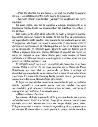 —Para los clientes no, me temo. ¿Por qué no prueba en alguno
de los… los establecimientos de la acera de enfrente?
—Menudo cabrón está hecho, ¿verdad? Un ciudadano de Derry
ejemplar.
Se puso rígido, me dio la espalda y emigró airadamente a la
tenebrosa región donde se almacenaban las pastillas, los polvos y
los jarabes.
Con andar lento, dejé atrás la fuente de soda y salí por la puerta.
Me sentía como un hombre de cristal. El día era frío, la temperatura
no superaba los siete grados, pero notaba la piel ardiendo por el sol.
Y pegajosa. Mis tripas volvieron a retorcerse y permanecí inmóvil
durante un momento con la cabeza gacha, un pie en la acera y otro
en la alcantarilla. El retortijón pasó. Crucé la calle sin fijarme en el
tráfico y alguien tocó una bocina. Refrené el impulsó de hacer un
corte de mangas al que había pitado, pero solo porque ya tenía
suficientes problemas. No podía arriesgarme a enzarzarme en una
pelea; ya estaba metido en una.
El retortijón atacó de nuevo, un cuchillo de doble filo en el bajo
vientre. Eché a correr. El bar más cercano era el Dólar de Plata
Soñoliento, así que abrí su puerta de un tirón y empujé mi
desdichado cuerpo hacia la semioscuridad y hacia el olor a levadura
y cerveza. En la rockola, Conway Twitty cantaba con un gemido que
solo era una fantasía. Ojalá hubiera sido cierto.
El lugar se encontraba desierto a excepción de por un solitario
cliente, sentado a una mesa vacía, que me miraba con ojos
sorprendidos, y el tabernero reclinado sobre la barra, que hacía el
crucigrama del periódico. Éste alzó la vista.
—Baño —dije—. Deprisa.
Apuntó con el dedo la parte de atrás y esprinté hacia las puertas
señaladas como CHIVOS y CHIVAS. Empujé la primera con el brazo
estirado, como un defensa en busca de campo abierto para correr.
El lugar apestaba a mierda, humo de cigarrillos y cloro, que escocía
en los ojos. El único váter no tenía puerta, lo que probablemente fue
 