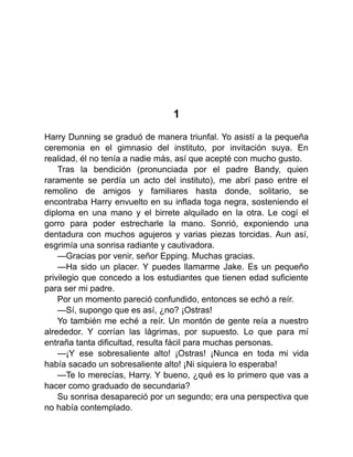 1
Harry Dunning se graduó de manera triunfal. Yo asistí a la pequeña
ceremonia en el gimnasio del instituto, por invitación suya. En
realidad, él no tenía a nadie más, así que acepté con mucho gusto.
Tras la bendición (pronunciada por el padre Bandy, quien
raramente se perdía un acto del instituto), me abrí paso entre el
remolino de amigos y familiares hasta donde, solitario, se
encontraba Harry envuelto en su inflada toga negra, sosteniendo el
diploma en una mano y el birrete alquilado en la otra. Le cogí el
gorro para poder estrecharle la mano. Sonrió, exponiendo una
dentadura con muchos agujeros y varias piezas torcidas. Aun así,
esgrimía una sonrisa radiante y cautivadora.
—Gracias por venir, señor Epping. Muchas gracias.
—Ha sido un placer. Y puedes llamarme Jake. Es un pequeño
privilegio que concedo a los estudiantes que tienen edad suficiente
para ser mi padre.
Por un momento pareció confundido, entonces se echó a reír.
—Sí, supongo que es así, ¿no? ¡Ostras!
Yo también me eché a reír. Un montón de gente reía a nuestro
alrededor. Y corrían las lágrimas, por supuesto. Lo que para mí
entraña tanta dificultad, resulta fácil para muchas personas.
—¡Y ese sobresaliente alto! ¡Ostras! ¡Nunca en toda mi vida
había sacado un sobresaliente alto! ¡Ni siquiera lo esperaba!
—Te lo merecías, Harry. Y bueno, ¿qué es lo primero que vas a
hacer como graduado de secundaria?
Su sonrisa desapareció por un segundo; era una perspectiva que
no había contemplado.
 