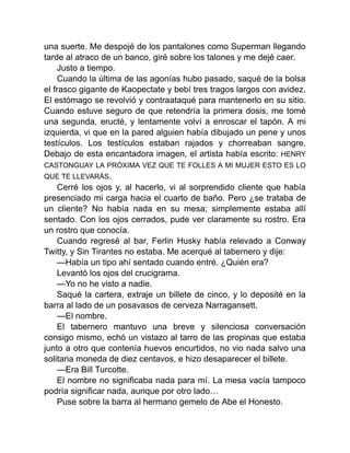 una suerte. Me despojé de los pantalones como Superman llegando
tarde al atraco de un banco, giré sobre los talones y me dejé caer.
Justo a tiempo.
Cuando la última de las agonías hubo pasado, saqué de la bolsa
el frasco gigante de Kaopectate y bebí tres tragos largos con avidez.
El estómago se revolvió y contraataqué para mantenerlo en su sitio.
Cuando estuve seguro de que retendría la primera dosis, me tomé
una segunda, eructé, y lentamente volví a enroscar el tapón. A mi
izquierda, vi que en la pared alguien había dibujado un pene y unos
testículos. Los testículos estaban rajados y chorreaban sangre.
Debajo de esta encantadora imagen, el artista había escrito: HENRY
CASTONGUAY LA PRÓXIMA VEZ QUE TE FOLLES A MI MUJER ESTO ES LO
QUE TE LLEVARÁS.
Cerré los ojos y, al hacerlo, vi al sorprendido cliente que había
presenciado mi carga hacia el cuarto de baño. Pero ¿se trataba de
un cliente? No había nada en su mesa; simplemente estaba allí
sentado. Con los ojos cerrados, pude ver claramente su rostro. Era
un rostro que conocía.
Cuando regresé al bar, Ferlin Husky había relevado a Conway
Twitty, y Sin Tirantes no estaba. Me acerqué al tabernero y dije:
—Había un tipo ahí sentado cuando entré. ¿Quién era?
Levantó los ojos del crucigrama.
—Yo no he visto a nadie.
Saqué la cartera, extraje un billete de cinco, y lo deposité en la
barra al lado de un posavasos de cerveza Narragansett.
—El nombre.
El tabernero mantuvo una breve y silenciosa conversación
consigo mismo, echó un vistazo al tarro de las propinas que estaba
junto a otro que contenía huevos encurtidos, no vio nada salvo una
solitaria moneda de diez centavos, e hizo desaparecer el billete.
—Era Bill Turcotte.
El nombre no significaba nada para mí. La mesa vacía tampoco
podría significar nada, aunque por otro lado…
Puse sobre la barra al hermano gemelo de Abe el Honesto.
 