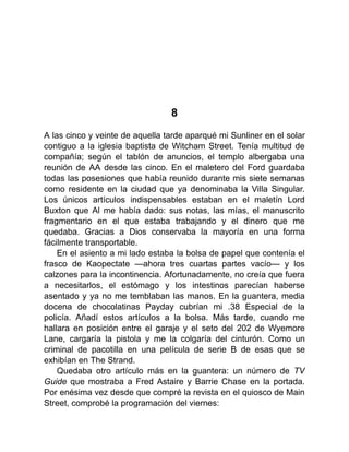 8
A las cinco y veinte de aquella tarde aparqué mi Sunliner en el solar
contiguo a la iglesia baptista de Witcham Street. Tenía multitud de
compañía; según el tablón de anuncios, el templo albergaba una
reunión de AA desde las cinco. En el maletero del Ford guardaba
todas las posesiones que había reunido durante mis siete semanas
como residente en la ciudad que ya denominaba la Villa Singular.
Los únicos artículos indispensables estaban en el maletín Lord
Buxton que Al me había dado: sus notas, las mías, el manuscrito
fragmentario en el que estaba trabajando y el dinero que me
quedaba. Gracias a Dios conservaba la mayoría en una forma
fácilmente transportable.
En el asiento a mi lado estaba la bolsa de papel que contenía el
frasco de Kaopectate —ahora tres cuartas partes vacío— y los
calzones para la incontinencia. Afortunadamente, no creía que fuera
a necesitarlos, el estómago y los intestinos parecían haberse
asentado y ya no me temblaban las manos. En la guantera, media
docena de chocolatinas Payday cubrían mi .38 Especial de la
policía. Añadí estos artículos a la bolsa. Más tarde, cuando me
hallara en posición entre el garaje y el seto del 202 de Wyemore
Lane, cargaría la pistola y me la colgaría del cinturón. Como un
criminal de pacotilla en una película de serie B de esas que se
exhibían en The Strand.
Quedaba otro artículo más en la guantera: un número de TV
Guide que mostraba a Fred Astaire y Barrie Chase en la portada.
Por enésima vez desde que compré la revista en el quiosco de Main
Street, comprobé la programación del viernes:
 