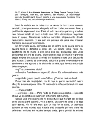 20.00, Canal 2: Las Nuevas Aventuras de Ellery Queen. George Nader,
Les Tremayne. «Tan rica, tan hermosa, tan muerta». Un maquinador
corredor bursátil (Whit Bissell) acecha a una acaudalada heredera (Eva
Gabor). Ellery y su padre investigarán el caso.
Metí la revista en la bolsa con el resto de las cosas —como
amuleto, principalmente—, después salí del coche, cerré con llave, y
partí hacia Wyemore Lane. Pasé al lado de varios padres y madres
que habían salido al truco o trato con niños demasiado pequeños
para ir solos. Calabazas talladas sonreían alegremente desde
numerosos porches, y un par de peleles de paja me miraron
fijamente con ojos inexpresivos.
En Wyemore Lane, caminaba por el centro de la acera como si
tuviera todo el derecho a estar allí. Un adulto venía hacia mí,
sujetando de la mano a una niña que iba disfrazada con unos
pendientes de aro de gitana, el pintalabios rojo de mamá y grandes
orejas negras de plástico a modo de diadema sobre una peluca de
pelo rizado. Cuando se acercaron, saludé al padre levantándome el
sombrero y me agaché a la altura de la niña, que llevaba su propia
bolsa de papel.
—¿Y tú quién eres, cielo?
—Annette Funichelo —respondió ella—. Es la Mouseketeer más
guapa.
—Igual de guapa que tú —señalé—. ¿Y ahora qué se dice?
Puso cara de perplejidad, por lo que su padre se inclinó sobre
ella y le susurró algo al oído. El rostro de la niña se iluminó con una
sonrisa.
—¡Trugoo trato!
—Correcto —dije—. Pero nada de trucos esta noche. —Excepto
el que yo esperaba ejecutar con el hombre del martillo.
Saqué una chocolatina de mi bolsa (tuve que hurgar por debajo
de la pistola para cogerla), y se la tendí. Ella abrió la bolsa y la dejé
caer dentro. Yo no era más que un tipo en la calle, un perfecto
extraño en una ciudad que habría sido acosada por una serie de
crímenes terribles no mucho tiempo atrás, pero percibí la misma
 