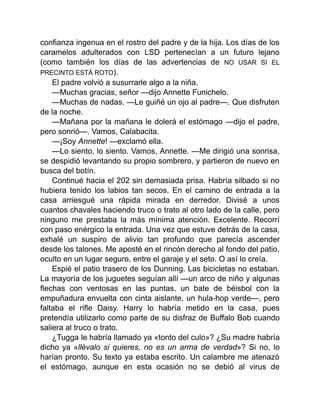 confianza ingenua en el rostro del padre y de la hija. Los días de los
caramelos adulterados con LSD pertenecían a un futuro lejano
(como también los días de las advertencias de NO USAR SI EL
PRECINTO ESTÁ ROTO).
El padre volvió a susurrarle algo a la niña.
—Muchas gracias, señor —dijo Annette Funichelo.
—Muchas de nadas. —Le guiñé un ojo al padre—. Que disfruten
de la noche.
—Mañana por la mañana le dolerá el estómago —dijo el padre,
pero sonrió—. Vamos, Calabacita.
—¡Soy Annette! —exclamó ella.
—Lo siento, lo siento. Vamos, Annette. —Me dirigió una sonrisa,
se despidió levantando su propio sombrero, y partieron de nuevo en
busca del botín.
Continué hacia el 202 sin demasiada prisa. Habría silbado si no
hubiera tenido los labios tan secos. En el camino de entrada a la
casa arriesgué una rápida mirada en derredor. Divisé a unos
cuantos chavales haciendo truco o trato al otro lado de la calle, pero
ninguno me prestaba la más mínima atención. Excelente. Recorrí
con paso enérgico la entrada. Una vez que estuve detrás de la casa,
exhalé un suspiro de alivio tan profundo que parecía ascender
desde los talones. Me aposté en el rincón derecho al fondo del patio,
oculto en un lugar seguro, entre el garaje y el seto. O así lo creía.
Espié el patio trasero de los Dunning. Las bicicletas no estaban.
La mayoría de los juguetes seguían allí —un arco de niño y algunas
flechas con ventosas en las puntas, un bate de béisbol con la
empuñadura envuelta con cinta aislante, un hula-hop verde—, pero
faltaba el rifle Daisy. Harry lo habría metido en la casa, pues
pretendía utilizarlo como parte de su disfraz de Buffalo Bob cuando
saliera al truco o trato.
¿Tugga le habría llamado ya «tonto del culo»? ¿Su madre habría
dicho ya «llévalo si quieres, no es un arma de verdad»? Si no, lo
harían pronto. Su texto ya estaba escrito. Un calambre me atenazó
el estómago, aunque en esta ocasión no se debió al virus de
 