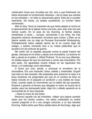 veinticuatro horas que circulaba por ahí, sino a que finalmente me
había alcanzado la comprensión absoluta —de la clase que sientes
en las entrañas— en toda su descarnada gloria. Esto iba a suceder
realmente. De hecho, ya estaba sucediendo. La función había
comenzado.
Miré el reloj. Tenía la impresión de que había dejado el coche en
el aparcamiento de la iglesia hacía una hora, pero solo eran las seis
menos cuarto. En la casa de los Dunning, la familia estaría
sentándose a cenar…, aunque, conociendo a los niños, los más
pequeños estarían demasiado nerviosos para comer, y Ellen ya se
habría vestido con su traje de Princesa Summerfall Winterspring.
Probablemente había saltado dentro de él en cuanto llegó del
colegio, y estaría volviendo loca a su madre pidiéndole que la
ayudara con las pinturas de guerra.
Me senté con la espalda apoyada contra la pared trasera del
garaje, rebusqué en la bolsa y saqué una chocolatina. La sostuve en
alto y pensé en el pobre J. Alfred Prufrock. Yo no era muy diferente,
no estaba seguro de que me atreviera a comer esa chocolatina. Por
otra parte, me aguardaba mucho trabajo en las siguientes tres
horas, y mi estómago vacío retumbaba.
A tomar por culo, pensé, y arranqué el envoltorio de la
chocolatina. Era una maravilla: dulce, salada y masticable. Engullí
casi todo en dos bocados. Me preparaba para echarme el resto a la
boca (mientras me preguntaba por qué en el nombre de Dios no
había incluido en el paquete un sandwich y una botella de Coca-
Cola), cuando capté un movimiento con el rabillo del ojo izquierdo.
Empecé a girarme al tiempo que alargaba la mano en busca de la
pistola, pero fue demasiado tarde. Algo frío y afilado apareció en la
concavidad de mi sien izquierda.
—Saca la mano de esa bolsa.
Reconocí aquella voz de inmediato. «Mejor que espere sentado
hasta que los cerdos vuelen», me había contestado su dueño
cuando pregunté si él o sus amigos conocían a un tipo llamado
Dunning. Había dicho que Derry estaba llena de Dunnings, algo que
 