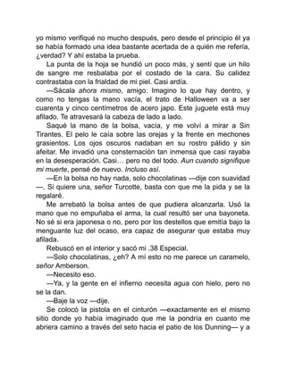 yo mismo verifiqué no mucho después, pero desde el principio él ya
se había formado una idea bastante acertada de a quién me refería,
¿verdad? Y ahí estaba la prueba.
La punta de la hoja se hundió un poco más, y sentí que un hilo
de sangre me resbalaba por el costado de la cara. Su calidez
contrastaba con la frialdad de mi piel. Casi ardía.
—Sácala ahora mismo, amigo. Imagino lo que hay dentro, y
como no tengas la mano vacía, el trato de Halloween va a ser
cuarenta y cinco centímetros de acero japo. Este juguete está muy
afilado. Te atravesará la cabeza de lado a lado.
Saqué la mano de la bolsa, vacía, y me volví a mirar a Sin
Tirantes. El pelo le caía sobre las orejas y la frente en mechones
grasientos. Los ojos oscuros nadaban en su rostro pálido y sin
afeitar. Me invadió una consternación tan inmensa que casi rayaba
en la desesperación. Casi… pero no del todo. Aun cuando signifique
mi muerte, pensé de nuevo. Incluso así.
—En la bolsa no hay nada, solo chocolatinas —dije con suavidad
—. Si quiere una, señor Turcotte, basta con que me la pida y se la
regalaré.
Me arrebató la bolsa antes de que pudiera alcanzarla. Usó la
mano que no empuñaba el arma, la cual resultó ser una bayoneta.
No sé si era japonesa o no, pero por los destellos que emitía bajo la
menguante luz del ocaso, era capaz de asegurar que estaba muy
afilada.
Rebuscó en el interior y sacó mi .38 Especial.
—Solo chocolatinas, ¿eh? A mí esto no me parece un caramelo,
señor Amberson.
—Necesito eso.
—Ya, y la gente en el infierno necesita agua con hielo, pero no
se la dan.
—Baje la voz —dije.
Se colocó la pistola en el cinturón —exactamente en el mismo
sitio donde yo había imaginado que me la pondría en cuanto me
abriera camino a través del seto hacia el patio de los Dunning— y a
 