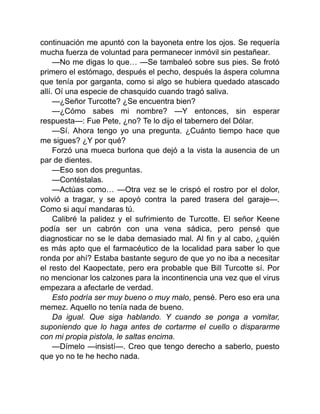 continuación me apuntó con la bayoneta entre los ojos. Se requería
mucha fuerza de voluntad para permanecer inmóvil sin pestañear.
—No me digas lo que… —Se tambaleó sobre sus pies. Se frotó
primero el estómago, después el pecho, después la áspera columna
que tenía por garganta, como si algo se hubiera quedado atascado
allí. Oí una especie de chasquido cuando tragó saliva.
—¿Señor Turcotte? ¿Se encuentra bien?
—¿Cómo sabes mi nombre? —Y entonces, sin esperar
respuesta—: Fue Pete, ¿no? Te lo dijo el tabernero del Dólar.
—Sí. Ahora tengo yo una pregunta. ¿Cuánto tiempo hace que
me sigues? ¿Y por qué?
Forzó una mueca burlona que dejó a la vista la ausencia de un
par de dientes.
—Eso son dos preguntas.
—Contéstalas.
—Actúas como… —Otra vez se le crispó el rostro por el dolor,
volvió a tragar, y se apoyó contra la pared trasera del garaje—.
Como si aquí mandaras tú.
Calibré la palidez y el sufrimiento de Turcotte. El señor Keene
podía ser un cabrón con una vena sádica, pero pensé que
diagnosticar no se le daba demasiado mal. Al fin y al cabo, ¿quién
es más apto que el farmacéutico de la localidad para saber lo que
ronda por ahí? Estaba bastante seguro de que yo no iba a necesitar
el resto del Kaopectate, pero era probable que Bill Turcotte sí. Por
no mencionar los calzones para la incontinencia una vez que el virus
empezara a afectarle de verdad.
Esto podría ser muy bueno o muy malo, pensé. Pero eso era una
memez. Aquello no tenía nada de bueno.
Da igual. Que siga hablando. Y cuando se ponga a vomitar,
suponiendo que lo haga antes de cortarme el cuello o dispararme
con mi propia pistola, le saltas encima.
—Dímelo —insistí—. Creo que tengo derecho a saberlo, puesto
que yo no te he hecho nada.
 