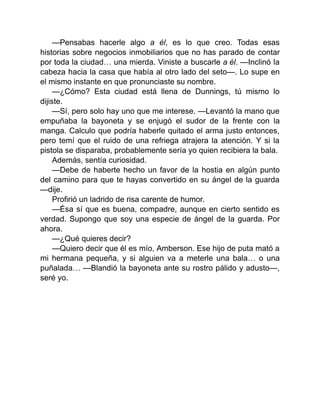 —Pensabas hacerle algo a él, es lo que creo. Todas esas
historias sobre negocios inmobiliarios que no has parado de contar
por toda la ciudad… una mierda. Viniste a buscarle a él. —Inclinó la
cabeza hacia la casa que había al otro lado del seto—. Lo supe en
el mismo instante en que pronunciaste su nombre.
—¿Cómo? Esta ciudad está llena de Dunnings, tú mismo lo
dijiste.
—Sí, pero solo hay uno que me interese. —Levantó la mano que
empuñaba la bayoneta y se enjugó el sudor de la frente con la
manga. Calculo que podría haberle quitado el arma justo entonces,
pero temí que el ruido de una refriega atrajera la atención. Y si la
pistola se disparaba, probablemente sería yo quien recibiera la bala.
Además, sentía curiosidad.
—Debe de haberte hecho un favor de la hostia en algún punto
del camino para que te hayas convertido en su ángel de la guarda
—dije.
Profirió un ladrido de risa carente de humor.
—Ésa sí que es buena, compadre, aunque en cierto sentido es
verdad. Supongo que soy una especie de ángel de la guarda. Por
ahora.
—¿Qué quieres decir?
—Quiero decir que él es mío, Amberson. Ese hijo de puta mató a
mi hermana pequeña, y si alguien va a meterle una bala… o una
puñalada… —Blandió la bayoneta ante su rostro pálido y adusto—,
seré yo.
 