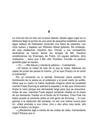 9
Le miré de hito en hito con la boca abierta. Desde algún lugar en la
distancia llegó el sonido de una serie de pequeños estallidos cuando
algún bellaco de Halloween encendió una hilera de petardos. Los
críos subían y bajaban por Witcham Street gritando. Sin embargo,
allí solo estábamos nosotros dos. Christy y sus compañeros
alcohólicos se hacían llamar los Amigos de Bill; nosotros
constituíamos los Enemigos de Frank. Un equipo perfecto, diría
cualquiera…, salvo que a Bill «Sin Tirantes» Turcotte no parecía
gustarle jugar en equipo.
—Tú… —Me detuve y meneé la cabeza—. Cuéntamelo.
—Si fueras la mitad de listo de lo que te crees, deberías ser
capaz de juntar las piezas tú mismo. ¿O es que Chazzy no te contó
lo suficiente?
Por un momento no lo asimilé. Entonces cobró sentido. El
hombrecillo de la sirena en el antebrazo y el jovial rostro de ardilla.
Salvo que su rostro no había mostrado ninguna señal de jovialidad
cuando Frank Dunning le palmeó la espalda y le dijo que mantuviera
limpia la nariz porque era demasiado larga para que se ensuciara.
Antes de eso, mientras Frank seguía contando chistes en la mesa
de los hermanos Tracker en el fondo de El Farolero, Chaz Frati me
había puesto al corriente sobre el mal genio de Dunning…, lo cual,
gracias a la redacción del conserje, no era una noticia nueva para
mí. «Dejó preñada a una chica. Uno o dos años más tarde, ella
cogió al bebé y se largó».
—¿Recibimos algo a través de las ondas de radio, Comandante
Cody? Parece que sí.
 