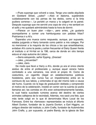 —Pues supongo que volveré a casa. Tengo una casita alquilada
en Goddard Street, ¿sabe? —Alzó el diploma, sujetándolo
cuidadosamente con las yemas de los dedos, como si la tinta
pudiera correrse—. Le pondré un marco y lo colgaré en la pared.
Después supongo que me serviré una copa de vino y me sentaré en
el sofá y me quedaré admirándolo hasta la hora de dormir.
—Parece un buen plan —dije—, pero antes, ¿te gustaría
acompañarme a comer una hamburguesa con patatas fritas?
Podríamos ir a Al’s.
Esperaba una mueca como respuesta, aunque, por supuesto,
estaba juzgando a Harry tomando como patrón a mis colegas. Por
no mencionar a la mayoría de los chicos a los que enseñábamos;
evitaban Al’s como la peste y solían frecuentar el Dairy Queen frente
al instituto o el Hi-Hat en la 196, cerca de donde en otro tiempo
estuvo el viejo autocine de Lisbon.
—Sería estupendo, señor Epping. ¡Gracias!
—Jake, ¿recuerdas?
—Jake, claro.
De modo que llevé a Harry a Al’s, donde yo era el único cliente
asiduo de entre el profesorado y, aunque aquel verano había
contratado a una camarera, nos sirvió el propio Al. Como de
costumbre, un cigarrillo (ilegal en establecimientos públicos
hosteleros, pero eso nunca fue un impedimento) ardía en la
comisura de sus labios, y entornaba el ojo del mismo lado a causa
del humo. Cuando vio la toga de graduación doblada y comprendió
el motivo de la celebración, insistió en correr con la cuenta (si podía
llamarse así; las comidas en Al’s eran extraordinariamente baratas,
lo cual había suscitado rumores acerca del destino de ciertos
animales callejeros de la vecindad). Además, nos sacó una foto, que
más tarde colgó en lo que él denominaba Muro Local de los
Famosos. Entre los «famosos» representados se incluía al difunto
Albert Dunton, fundador de la Joyería Dunton; a Earl Higgins, un
antiguo director del instituto; a John Crafts, fundador de Automóviles
John Crafts, y, por supuesto, al padre Bandy, de la iglesia de San
 