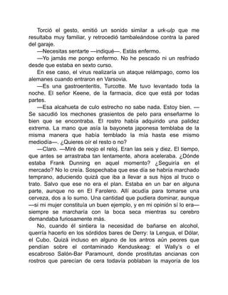 Torció el gesto, emitió un sonido similar a urk-ulp que me
resultaba muy familiar, y retrocedió tambaleándose contra la pared
del garaje.
—Necesitas sentarte —indiqué—. Estás enfermo.
—Yo jamás me pongo enfermo. No he pescado ni un resfriado
desde que estaba en sexto curso.
En ese caso, el virus realizaría un ataque relámpago, como los
alemanes cuando entraron en Varsovia.
—Es una gastroenteritis, Turcotte. Me tuvo levantado toda la
noche. El señor Keene, de la farmacia, dice que está por todas
partes.
—Esa alcahueta de culo estrecho no sabe nada. Estoy bien. —
Se sacudió los mechones grasientos de pelo para enseñarme lo
bien que se encontraba. El rostro había adquirido una palidez
extrema. La mano que asía la bayoneta japonesa temblaba de la
misma manera que había temblado la mía hasta ese mismo
mediodía—. ¿Quieres oír el resto o no?
—Claro. —Miré de reojo el reloj. Eran las seis y diez. El tiempo,
que antes se arrastraba tan lentamente, ahora aceleraba. ¿Dónde
estaba Frank Dunning en aquel momento? ¿Seguiría en el
mercado? No lo creía. Sospechaba que ese día se habría marchado
temprano, aduciendo quizá que iba a llevar a sus hijos al truco o
trato. Salvo que ese no era el plan. Estaba en un bar en alguna
parte, aunque no en El Farolero. Allí acudía para tomarse una
cerveza, dos a lo sumo. Una cantidad que pudiera dominar, aunque
—si mi mujer constituía un buen ejemplo, y en mi opinión sí lo era—
siempre se marcharía con la boca seca mientras su cerebro
demandaba furiosamente más.
No, cuando él sintiera la necesidad de bañarse en alcohol,
querría hacerlo en los sórdidos bares de Derry: la Lengua, el Dólar,
el Cubo. Quizá incluso en alguno de los antros aún peores que
pendían sobre el contaminado Kenduskeag: el Wally’s o el
escabroso Salón-Bar Paramount, donde prostitutas ancianas con
rostros que parecían de cera todavía poblaban la mayoría de los
 