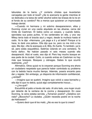 taburetes de la barra. ¿Y contaría chistes que levantarían
carcajadas por todo el local? ¿Se le acercaría la gente mientras él
se dedicaba a la tarea de verter alcohol sobre las brasas de la ira en
el fondo de su cerebro? No a menos que quisieran un improvisado
trabajo dental.
—Cuando mi hermana y mi sobrino desaparecieron, ellos y
Dunning vivían en una casita alquilada en las afueras, cerca del
límite de Cashman. Él bebía como un cosaco, y cuando bebía,
ejercitaba sus putos puños. Vi los cardenales en ella, y una vez
Mikey tenía todo el bracito azul y negro, desde la muñeca hasta el
codo. Yo le dije: «Hermana, ¿os pega a ti y al bebé? Porque si lo
hace, le daré una paliza». Ella dijo que no, pero no me miró a los
ojos. Me dijo: «No te acerques a él, Billy. Es fuerte. Tú también, ya lo
sé, pero estás esquelético. Saldrías volando en una ventolera. Te
haría daño». No habían pasado ni seis meses cuando ella
desapareció. Alzó el vuelo, eso dijo él. Pero hay mucho bosque en
esa parte de la ciudad. Coño, si cuando entras en Cashman no hay
más que bosques. Bosques y ciénagas. Sabes lo que ocurrió
realmente, ¿no?
Afirmativo. Otros quizá no lo creyeran porque Dunning era ahora
un ciudadano respetado que parecía haber controlado su problema
con la bebida hacía mucho tiempo. Además, poseía encanto para
dar y regalar. Sin embargo, yo disponía de información confidencial,
¿verdad?
—Imagino que se quebró. Imagino que volvió a casa borracho y
ella dijo lo que no debía, quizá algo completamente inocuo…
—¿Ino-qué?
Escudriñé el patio a través del seto. Al otro lado, una mujer cruzó
por delante de la ventana de la cocina y desapareció. En casa
Dunning, la cena estaba servida. ¿Tomarían postre? ¿Gelatina con
nata? ¿Bizcocho? Lo dudaba. ¿Quién necesita postre en la noche
de Halloween?
—Quiero decir que él los mató. ¿No es eso lo que tú crees?
 