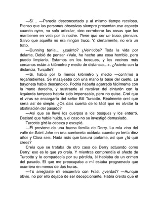—Sí… —Parecía desconcertado y al mismo tiempo receloso.
Pienso que las personas obsesivas siempre presentan ese aspecto
cuando oyen, no solo articular, sino corroborar las cosas que los
mantienen en vela por la noche. Tiene que ser un truco, piensan.
Salvo que aquello no era ningún truco. Y, ciertamente, no era un
trato.
—Dunning tenía… ¿cuánto? ¿Veintidós? Toda la vida por
delante. Debió de pensar «Vale, he hecho una cosa horrible, pero
puedo limpiarlo. Estamos en los bosques, y los vecinos más
cercanos están a kilómetro y medio de distancia…». ¿Acierto con la
distancia, Turcotte?
—Sí, había por lo menos kilómetro y medio —confirmó a
regañadientes. Se masajeaba con una mano la base del cuello. La
bayoneta había descendido. Podría haberla agarrado fácilmente con
la mano derecha, y sustraerle el revólver del cinturón con la
izquierda tampoco habría sido impensable, pero no quise. Creí que
el virus se encargaría del señor Bill Turcotte. Realmente creí que
sería así de simple. ¿Os dais cuenta de lo fácil que es olvidar la
obstinación del pasado?
—Así que se llevó los cuerpos a los bosques y los enterró.
Declaró que había huido, y el caso no se investigó demasiado.
Turcotte giró la cabeza y escupió.
—Él proviene de una buena familia de Derry. La mía vino del
valle de Saint John en una camioneta oxidada cuando yo tenía diez
años y Clara seis. Nada más que basura parlante, así que ¿tú qué
crees?
Creía que se trataba de otro caso de Derry actuando como
Derry; eso es lo que yo creía. Y mientras comprendía el afecto de
Turcotte y le compadecía por su pérdida, él hablaba de un crimen
del pasado. El que me preocupaba a mí estaba programado que
ocurriera en menos de dos horas.
—Tú arreglaste mi encuentro con Frati, ¿verdad? —Aunque
obvio, no por ello dejaba de ser decepcionante. Había creído que el
 