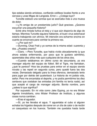 tipo estaba siendo amistoso, confiando cotilleos locales frente a una
cerveza y unas Migas de Langosta. Error—. ¿Colega tuyo?
Turcotte esbozó una sonrisa que se acercaba más a una mueca
de dolor.
—¿Yo amigo de un prestamista judío? Qué gracioso. ¿Quieres
escuchar una pequeña historia?
Eché otra mirada furtiva al reloj y vi que aún disponía de algo de
tiempo. Mientras Turcotte siguiera hablando, el buen virus estomacal
estaría trabajando con ahínco. Mi intención era echarme encima en
cuanto se encorvara para vomitar la primera vez.
—¿Por qué no?
—Dunning, Chaz Frati y yo somos de la misma edad: cuarenta y
dos. ¿Puedes creerlo?
—Claro. —Pero Turcotte, que había vivido alocadamente (y que
ahora estaba enfermando, por poco que le gustara admitirlo),
aparentaba diez años más que cualquiera de los otros dos.
—Cuando estábamos en último curso de secundaria, yo era
manager adjunto del equipo de fútbol. Bill el Tigre, me llamaban,
¿qué te parece? Hice las pruebas para entrar en el equipo siendo
novato y las repetí en segundo curso, pero quedé fuera las dos
veces. Demasiado delgado para la línea ofensiva, demasiado lento
para jugar por detrás del quaterback. La historia de mi jodida vida,
señor. Pero me encantaba el deporte, y no podía permitirme los diez
centavos que costaban las entradas (mi familia no tenía nada), así
que acepté el cargo de manager adjunto. Bonito nombre, pero
¿sabes lo que significa?
Por supuesto. En mi vida como Jake Epping, yo no era Míster
Agente Inmobiliario, sino Míster Profesor de Instituto, y algunas
cosas nunca cambian.
—Eras el aguador.
—Sí, yo les llevaba el agua. Y aguantaba el cubo si alguien
echaba los hígados después de correr en un día de calor o de recibir
un casquetazo en los huevos. También me quedaba hasta tarde
 