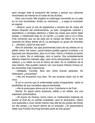 para recoger toda la porquería del campo y pescar sus calzones
manchados de mierda en el suelo de las duchas.
Hizo una mueca. Me imaginé su estómago convertido en un yate
en un mar tormentoso. Arriba va, marineros…, y luego la inmersión
en espiral.
—Bueno, pues un día de septiembre u octubre del 34, estoy allí
afuera después del entrenamiento, yo solo, recogiendo coderas y
espinilleras y vendajes elásticos y todas las cosas que solían dejar
tiradas, y metiéndolo todo en mi carrito, y a quién veo si no a Chaz
Frati corriendo que se las pela por el campo de fútbol; se le iban
cayendo los libros detrás de él. Le perseguía un grupo de chavales
y… ¡Hostias! ¿Qué ha sido eso?
Miró en derredor, los ojos prominentes fuera de las órbitas en su
pálido rostro. De nuevo, quizá hubiera podido agarrar la pistola, y la
bayoneta por descontado, pero no lo hice. Volvía a frotarse el pecho
con la mano. No el estómago, sino el pecho. Eso probablemente
debería haberme indicado algo, pero tenía demasiadas cosas en la
cabeza, y su relato no era la menor de ellas. Es la maldición de la
raza lectora. Nos pueden seducir con una buena historia incluso en
los momentos más inoportunos.
—Relájate, Turcotte. Solo son niños tirando petardos. Es
Halloween, ¿recuerdas?
—No me encuentro muy bien. Tal vez tuvieras razón con lo del
virus.
Si se le ocurría que la enfermedad podía incapacitarle, cabía la
posibilidad de que cometiera alguna temeridad.
—No te preocupes ahora por el virus. Cuéntame lo de Frati.
Sonrió. En aquel rostro sudoroso, pálido y sin afeitar, era una
expresión perturbadora.
—El bueno de Chazzy corría como un mediocentro tratando de
anotar al final de un partido empatado, pero le alcanzaron. Había
una quebrada a unos veinte metros más allá de los postes del fondo
sur del campo, y lo tiraron dentro de un empujón. ¿Te sorprendería
saber que Frankie Dunning formaba parte de ese grupo?
 