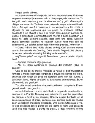 Negué con la cabeza.
—Lo acorralaron allí abajo y le quitaron los pantalones. Entonces
empezaron a empujarle de un lado a otro y a pegarle manotazos. Yo
les grité que lo dejaran, y uno de ellos me miró y gritó: «Baja aquí a
obligarnos, caraculo. Te daremos el doble de lo que está recibiendo
éste». Así que me fui corriendo a los vestuarios y les conté a
algunos de los jugadores que un grupo de matones estaban
acosando a un chaval y que a lo mejor ellos querrían ponerle fin.
Bueno, a estos tipos les importaba una mierda a quién acosaban y a
quién no, pero siempre estaban listos para una pelea. Salieron
afuera corriendo, algunos no llevaban puesto nada más que los
calzoncillos. ¿Y quieres saber algo realmente gracioso, Amberson?
—Claro. —Eché otro rápido vistazo al reloj. Casi las siete menos
cuarto. En casa de los Dunning, Doris estaría fregando los platos y
tal vez escuchando a Huntley Brinkley en la televisión.
—¿Tienes prisa? —preguntó Turcotte—. ¿Vas a perder el puto
tren?
—Querías contarme algo gracioso.
—Ah. Sí. ¡Iban cantando la canción del instituto! ¿Qué te
parece?
Con el ojo de mi mente, visualicé a nueve o diez muchachos
fornidos y medio desnudos cargando a través del campo de fútbol,
ansiosos por hacer un poco de ejercicio extra con los puños, y
cantando Salve, Tigres de Derry, tu estandarte enarbolamos. Sí, en
cierto modo era gracioso.
Turcotte reparó en mi sonrisa y respondió con una propia. Era un
gesto forzado pero genuino.
—Los futbolistas zurraron de lo lindo a un par de aquellos tipos,
aunque no a Frankie Dunning; ese cobarde vio que los superaban
en número y huyó a los bosques. Chazzy estaba tumbado en el
suelo sujetándose el brazo. Lo tenía roto, aunque pudo ser mucho
peor. Lo habrían mandado al hospital. Uno de los futbolistas le vio,
le tocó despacito con la punta del pie (como si fuera una bosta de
vaca que has estado a punto de pisar), y dijo: «Hemos venido
 