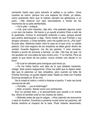 corriendo hasta aquí para salvarle el pellejo a un judío». Unos
cuantos se rieron, porque era una especie de chiste, ya sabes,
como queriendo decir que le habían salvado los garbanzos a un
judío. —Me observó con ojos escrutadores a través de los
mechones de su pelo abrillantado.
—Ya lo pillo —indiqué.
—«Va, qué coño importa», dijo otro. «He pateado algunos culos
y con eso me basta». Se fueron y yo ayudé al pobre Chaz a salir de
la quebrada. Incluso le acompañé andando a casa, porque pensé
que podría desmayarse o algo. Tenía miedo de que Frankie y sus
amigos volvieran, y Chaz también, pero me quedé con él. ¿Por qué?
Ni puta idea. Deberías haber visto la casa en la que vivía, un jodido
palacio. Con ese negocio de los empeños se debe ganar dinero de
verdad. Cuando llegamos, me dio las gracias. Y eran sinceras.
Estaba a punto de ponerse a berrear. Le dije: «No hay de qué, no
me gustaba ver una pelea de seis contra uno». Y no mentía. Pero ya
sabes lo que dicen de los judíos: nunca olvidan una deuda ni un
favor.
—El cual te cobraste para averiguar qué hacía yo.
—Ya me había hecho una idea de lo que estabas haciendo,
colega. Solo quería asegurarme. Chaz me pidió que lo dejara estar,
dijo que le parecías un tipo simpático, pero cuando se trata de
Frankie Dunning, no puedo dejarlo estar. Nadie se mete con Frankie
Dunning excepto yo. Él es mío.
Se le crispó el rostro y volvió a frotarse el pecho. Y esta vez tomé
conciencia de ello.
—Turcotte…, ¿es el estómago?
—Nah, el pecho. Siento como una contracción.
Eso no sonaba bien, y el pensamiento que acudió a mi mente
fue: Ahora él también está en las medias de nailon.
—Siéntate antes de que te caigas. —Hice ademán de acercarme
y sacó el revólver. Comenzó a picarme la piel entre los pezones, allí
donde recibiría el impacto de la bala. Pude haberle desarmado,
 