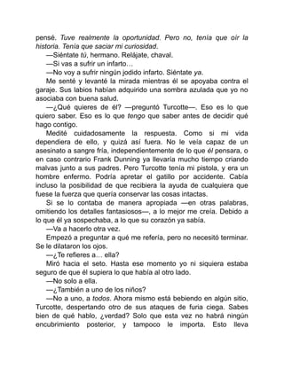 pensé. Tuve realmente la oportunidad. Pero no, tenía que oír la
historia. Tenía que saciar mi curiosidad.
—Siéntate tú, hermano. Relájate, chaval.
—Si vas a sufrir un infarto…
—No voy a sufrir ningún jodido infarto. Siéntate ya.
Me senté y levanté la mirada mientras él se apoyaba contra el
garaje. Sus labios habían adquirido una sombra azulada que yo no
asociaba con buena salud.
—¿Qué quieres de él? —preguntó Turcotte—. Eso es lo que
quiero saber. Eso es lo que tengo que saber antes de decidir qué
hago contigo.
Medité cuidadosamente la respuesta. Como si mi vida
dependiera de ello, y quizá así fuera. No le veía capaz de un
asesinato a sangre fría, independientemente de lo que él pensara, o
en caso contrario Frank Dunning ya llevaría mucho tiempo criando
malvas junto a sus padres. Pero Turcotte tenía mi pistola, y era un
hombre enfermo. Podría apretar el gatillo por accidente. Cabía
incluso la posibilidad de que recibiera la ayuda de cualquiera que
fuese la fuerza que quería conservar las cosas intactas.
Si se lo contaba de manera apropiada —en otras palabras,
omitiendo los detalles fantasiosos—, a lo mejor me creía. Debido a
lo que él ya sospechaba, a lo que su corazón ya sabía.
—Va a hacerlo otra vez.
Empezó a preguntar a qué me refería, pero no necesitó terminar.
Se le dilataron los ojos.
—¿Te refieres a… ella?
Miró hacia el seto. Hasta ese momento yo ni siquiera estaba
seguro de que él supiera lo que había al otro lado.
—No solo a ella.
—¿También a uno de los niños?
—No a uno, a todos. Ahora mismo está bebiendo en algún sitio,
Turcotte, despertando otro de sus ataques de furia ciega. Sabes
bien de qué hablo, ¿verdad? Solo que esta vez no habrá ningún
encubrimiento posterior, y tampoco le importa. Esto lleva
 