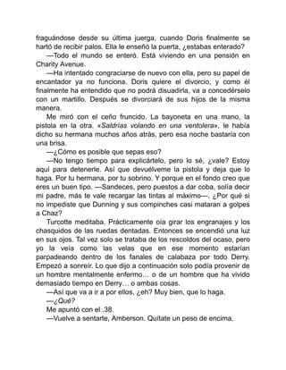fraguándose desde su última juerga, cuando Doris finalmente se
hartó de recibir palos. Ella le enseñó la puerta, ¿estabas enterado?
—Todo el mundo se enteró. Está viviendo en una pensión en
Charity Avenue.
—Ha intentado congraciarse de nuevo con ella, pero su papel de
encantador ya no funciona. Doris quiere el divorcio, y como él
finalmente ha entendido que no podrá disuadirla, va a concedérselo
con un martillo. Después se divorciará de sus hijos de la misma
manera.
Me miró con el ceño fruncido. La bayoneta en una mano, la
pistola en la otra. «Saldrías volando en una ventolera», le había
dicho su hermana muchos años atrás, pero esa noche bastaría con
una brisa.
—¿Cómo es posible que sepas eso?
—No tengo tiempo para explicártelo, pero lo sé, ¿vale? Estoy
aquí para detenerle. Así que devuélveme la pistola y deja que lo
haga. Por tu hermana, por tu sobrino. Y porque en el fondo creo que
eres un buen tipo. —Sandeces, pero puestos a dar coba, solía decir
mi padre, más te vale recargar las tintas al máximo—. ¿Por qué si
no impediste que Dunning y sus compinches casi mataran a golpes
a Chaz?
Turcotte meditaba. Prácticamente oía girar los engranajes y los
chasquidos de las ruedas dentadas. Entonces se encendió una luz
en sus ojos. Tal vez solo se trataba de los rescoldos del ocaso, pero
yo la veía como las velas que en ese momento estarían
parpadeando dentro de los fanales de calabaza por todo Derry.
Empezó a sonreír. Lo que dijo a continuación solo podía provenir de
un hombre mentalmente enfermo… o de un hombre que ha vivido
demasiado tiempo en Derry… o ambas cosas.
—Así que va a ir a por ellos, ¿eh? Muy bien, que lo haga.
—¿Qué?
Me apuntó con el .38.
—Vuelve a sentarte, Amberson. Quítate un peso de encima.
 