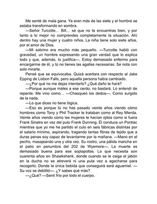 Me senté de mala gana. Ya eran más de las siete y el hombre se
estaba transformando en sombra.
—Señor Turcotte… Bill… sé que no te encuentras bien, y por
tanto a lo mejor no comprendes completamente la situación. Ahí
dentro hay una mujer y cuatro niños. La niña tiene solo siete años,
por el amor de Dios.
—Mi sobrino era mucho más pequeño. —Turcotte habló con
gravedad, un hombre expresando una gran verdad que lo explica
todo y que, además, lo justifica—. Estoy demasiado enfermo para
encargarme de él, y tú no tienes las agallas necesarias. Se nota con
solo mirarte.
Pensé que se equivocaba. Quizá acertara con respecto al Jake
Epping de Lisbon Falls, pero aquella persona había cambiado.
—¿Por qué no me dejas intentarlo? ¿Qué daño te hará?
—Porque aunque mates a ese cerdo, no bastará. Lo entendí de
repente. Me vino como… —Chasqueó los dedos—. Como surgido
de la nada.
—Lo que dices no tiene lógica.
—Eso es porque tú no has pasado veinte años viendo cómo
hombres como Tony y Phil Tracker le trataban como al Rey Mierda.
Veinte años viendo cómo las mujeres le hacían ojitos como si fuera
Frank Sinatra en vez del puto Frank Dunning. Él conduce un Pontiac
mientras que yo me he partido el culo en seis fábricas distintas por
el salario mínimo, aspirando, tragando tantas fibras de tejido que a
duras penas soy capaz de levantarme por la mañana. —Mano en el
pecho, masajeando una y otra vez. Su rostro, una pálida mancha en
el patio en penumbra del 202 de Wyemore—. La muerte es
demasiado buena para ese soplapollas. Lo que necesita son
cuarenta años en Shawkshank, donde cuando se le caiga el jabón
en la ducha no se atreverá ni una puta vez a agacharse para
recogerlo. Donde la única bebida que conseguirá será aguamiel. —
Su voz se debilitó—. ¿Y sabes qué más?
—¿Qué? —Sentí frío por todo el cuerpo.
 