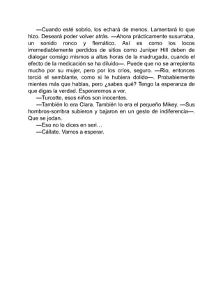 —Cuando esté sobrio, los echará de menos. Lamentará lo que
hizo. Deseará poder volver atrás. —Ahora prácticamente susurraba,
un sonido ronco y flemático. Así es como los locos
irremediablemente perdidos de sitios como Juniper Hill deben de
dialogar consigo mismos a altas horas de la madrugada, cuando el
efecto de la medicación se ha diluido—. Puede que no se arrepienta
mucho por su mujer, pero por los críos, seguro. —Rio, entonces
torció el semblante, como si le hubiera dolido—. Probablemente
mientes más que hablas, pero ¿sabes qué? Tengo la esperanza de
que digas la verdad. Esperaremos a ver.
—Turcotte, esos niños son inocentes.
—También lo era Clara. También lo era el pequeño Mikey. —Sus
hombros-sombra subieron y bajaron en un gesto de indiferencia—.
Que se jodan.
—Eso no lo dices en seri…
—Cállate. Vamos a esperar.
 