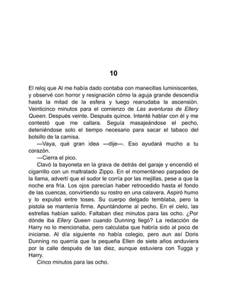 10
El reloj que Al me había dado contaba con manecillas luminiscentes,
y observé con horror y resignación cómo la aguja grande descendía
hasta la mitad de la esfera y luego reanudaba la ascensión.
Veinticinco minutos para el comienzo de Las aventuras de Ellery
Queen. Después veinte. Después quince. Intenté hablar con él y me
contestó que me callara. Seguía masajeándose el pecho,
deteniéndose solo el tiempo necesario para sacar el tabaco del
bolsillo de la camisa.
—Vaya, qué gran idea —dije—. Eso ayudará mucho a tu
corazón.
—Cierra el pico.
Clavó la bayoneta en la grava de detrás del garaje y encendió el
cigarrillo con un maltratado Zippo. En el momentáneo parpadeo de
la llama, advertí que el sudor le corría por las mejillas, pese a que la
noche era fría. Los ojos parecían haber retrocedido hasta el fondo
de las cuencas, convirtiendo su rostro en una calavera. Aspiró humo
y lo expulsó entre toses. Su cuerpo delgado temblaba, pero la
pistola se mantenía firme. Apuntándome al pecho. En el cielo, las
estrellas habían salido. Faltaban diez minutos para las ocho. ¿Por
dónde iba Ellery Queen cuando Dunning llegó? La redacción de
Harry no lo mencionaba, pero calculaba que habría sido al poco de
iniciarse. Al día siguiente no había colegio, pero aun así Doris
Dunning no querría que la pequeña Ellen de siete años anduviera
por la calle después de las diez, aunque estuviera con Tugga y
Harry.
Cinco minutos para las ocho.
 
