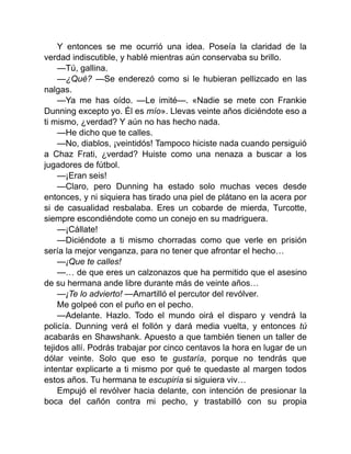 Y entonces se me ocurrió una idea. Poseía la claridad de la
verdad indiscutible, y hablé mientras aún conservaba su brillo.
—Tú, gallina.
—¿Qué? —Se enderezó como si le hubieran pellizcado en las
nalgas.
—Ya me has oído. —Le imité—. «Nadie se mete con Frankie
Dunning excepto yo. Él es mío». Llevas veinte años diciéndote eso a
ti mismo, ¿verdad? Y aún no has hecho nada.
—He dicho que te calles.
—No, diablos, ¡veintidós! Tampoco hiciste nada cuando persiguió
a Chaz Frati, ¿verdad? Huiste como una nenaza a buscar a los
jugadores de fútbol.
—¡Eran seis!
—Claro, pero Dunning ha estado solo muchas veces desde
entonces, y ni siquiera has tirado una piel de plátano en la acera por
si de casualidad resbalaba. Eres un cobarde de mierda, Turcotte,
siempre escondiéndote como un conejo en su madriguera.
—¡Cállate!
—Diciéndote a ti mismo chorradas como que verle en prisión
sería la mejor venganza, para no tener que afrontar el hecho…
—¡Que te calles!
—… de que eres un calzonazos que ha permitido que el asesino
de su hermana ande libre durante más de veinte años…
—¡Te lo advierto! —Amartilló el percutor del revólver.
Me golpeé con el puño en el pecho.
—Adelante. Hazlo. Todo el mundo oirá el disparo y vendrá la
policía. Dunning verá el follón y dará media vuelta, y entonces tú
acabarás en Shawshank. Apuesto a que también tienen un taller de
tejidos allí. Podrás trabajar por cinco centavos la hora en lugar de un
dólar veinte. Solo que eso te gustaría, porque no tendrás que
intentar explicarte a ti mismo por qué te quedaste al margen todos
estos años. Tu hermana te escupiría si siguiera viv…
Empujó el revólver hacia delante, con intención de presionar la
boca del cañón contra mi pecho, y trastabilló con su propia
 