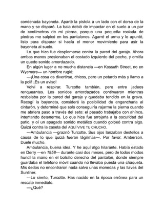 condenada bayoneta. Aparté la pistola a un lado con el dorso de la
mano y se disparó. La bala debió de impactar en el suelo a un par
de centímetros de mi pierna, porque una pequeña rociada de
piedras me salpicó en los pantalones. Agarré el arma y le apunté,
listo para disparar si hacía el menor movimiento para asir la
bayoneta al suelo.
Lo que hizo fue desplomarse contra la pared del garaje. Ahora
ambas manos presionaban el costado izquierdo del pecho, y emitía
un quedo sonido amordazado.
En algún lugar a no mucha distancia —en Kossuth Street, no en
Wyemore— un hombre rugió:
—¡Una cosa es divertirse, chicos, pero un petardo más y llamo a
la poli! ¡Es un aviso!
Volví a respirar. Turcotte también, pero entre jadeos
renqueantes. Los sonidos amordazados continuaron mientras
resbalaba por la pared del garaje y quedaba tendido en la grava.
Recogí la bayoneta, consideré la posibilidad de engancharla al
cinturón, y determiné que solo conseguiría rajarme la pierna cuando
me abriera paso a través del seto: el pasado trabajaba con ahínco,
intentando detenerme. Lo que hice fue arrojarla a la oscuridad del
patio, y oí un apagado sonido metálico cuando golpeó contra algo.
Quizá contra la caseta del AQUÍ VIVE TU CHUCHO.
—Ambulancia —graznó Turcotte. Sus ojos lanzaban destellos a
causa de lo que quizá fueran lágrimas—. Por favor, Amberson.
Duele mucho.
Ambulancia, buena idea. Y he aquí algo hilarante. Había estado
en Derry —en 1958— durante casi dos meses, pero de todos modos
hundí la mano en el bolsillo derecho del pantalón, donde siempre
guardaba el teléfono móvil cuando no llevaba puesta una chaqueta.
Mis dedos no encontraron nada salvo unas monedas y las llaves del
Sunliner.
—Lo siento, Turcotte. Has nacido en la época errónea para un
rescate inmediato.
—¿Qué?
 