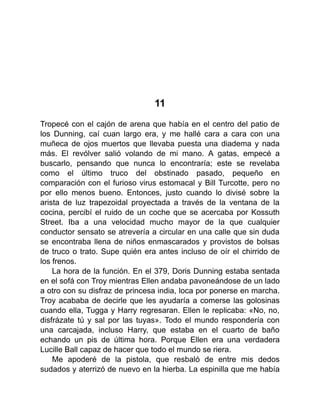 11
Tropecé con el cajón de arena que había en el centro del patio de
los Dunning, caí cuan largo era, y me hallé cara a cara con una
muñeca de ojos muertos que llevaba puesta una diadema y nada
más. El revólver salió volando de mi mano. A gatas, empecé a
buscarlo, pensando que nunca lo encontraría; este se revelaba
como el último truco del obstinado pasado, pequeño en
comparación con el furioso virus estomacal y Bill Turcotte, pero no
por ello menos bueno. Entonces, justo cuando lo divisé sobre la
arista de luz trapezoidal proyectada a través de la ventana de la
cocina, percibí el ruido de un coche que se acercaba por Kossuth
Street. Iba a una velocidad mucho mayor de la que cualquier
conductor sensato se atrevería a circular en una calle que sin duda
se encontraba llena de niños enmascarados y provistos de bolsas
de truco o trato. Supe quién era antes incluso de oír el chirrido de
los frenos.
La hora de la función. En el 379, Doris Dunning estaba sentada
en el sofá con Troy mientras Ellen andaba pavoneándose de un lado
a otro con su disfraz de princesa india, loca por ponerse en marcha.
Troy acababa de decirle que les ayudaría a comerse las golosinas
cuando ella, Tugga y Harry regresaran. Ellen le replicaba: «No, no,
disfrázate tú y sal por las tuyas». Todo el mundo respondería con
una carcajada, incluso Harry, que estaba en el cuarto de baño
echando un pis de última hora. Porque Ellen era una verdadera
Lucille Ball capaz de hacer que todo el mundo se riera.
Me apoderé de la pistola, que resbaló de entre mis dedos
sudados y aterrizó de nuevo en la hierba. La espinilla que me había
 