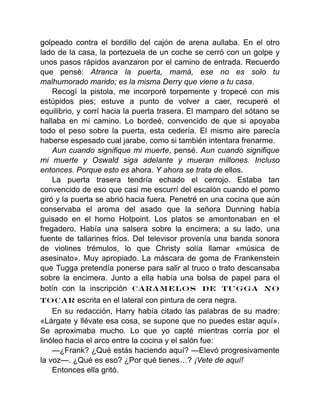 golpeado contra el bordillo del cajón de arena aullaba. En el otro
lado de la casa, la portezuela de un coche se cerró con un golpe y
unos pasos rápidos avanzaron por el camino de entrada. Recuerdo
que pensé: Atranca la puerta, mamá, ese no es solo tu
malhumorado marido; es la misma Derry que viene a tu casa.
Recogí la pistola, me incorporé torpemente y tropecé con mis
estúpidos pies; estuve a punto de volver a caer, recuperé el
equilibrio, y corrí hacia la puerta trasera. El mamparo del sótano se
hallaba en mi camino. Lo bordeé, convencido de que si apoyaba
todo el peso sobre la puerta, esta cedería. El mismo aire parecía
haberse espesado cual jarabe, como si también intentara frenarme.
Aun cuando signifique mi muerte, pensé. Aun cuando signifique
mi muerte y Oswald siga adelante y mueran millones. Incluso
entonces. Porque esto es ahora. Y ahora se trata de ellos.
La puerta trasera tendría echado el cerrojo. Estaba tan
convencido de eso que casi me escurrí del escalón cuando el pomo
giró y la puerta se abrió hacia fuera. Penetré en una cocina que aún
conservaba el aroma del asado que la señora Dunning había
guisado en el horno Hotpoint. Los platos se amontonaban en el
fregadero. Había una salsera sobre la encimera; a su lado, una
fuente de tallarines fríos. Del televisor provenía una banda sonora
de violines trémulos, lo que Christy solía llamar «música de
asesinato». Muy apropiado. La máscara de goma de Frankenstein
que Tugga pretendía ponerse para salir al truco o trato descansaba
sobre la encimera. Junto a ella había una bolsa de papel para el
botín con la inscripción CARAMELOS DE TUGGA NO
TOCAR escrita en el lateral con pintura de cera negra.
En su redacción, Harry había citado las palabras de su madre:
«Lárgate y llévate esa cosa, se supone que no puedes estar aquí».
Se aproximaba mucho. Lo que yo capté mientras corría por el
linóleo hacia el arco entre la cocina y el salón fue:
—¿Frank? ¿Qué estás haciendo aquí? —Elevó progresivamente
la voz—. ¿Qué es eso? ¿Por qué tienes…? ¡Vete de aquí!
Entonces ella gritó.
 