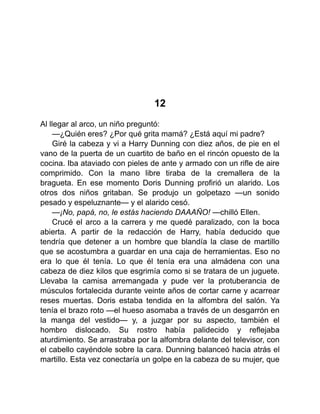 12
Al llegar al arco, un niño preguntó:
—¿Quién eres? ¿Por qué grita mamá? ¿Está aquí mi padre?
Giré la cabeza y vi a Harry Dunning con diez años, de pie en el
vano de la puerta de un cuartito de baño en el rincón opuesto de la
cocina. Iba ataviado con pieles de ante y armado con un rifle de aire
comprimido. Con la mano libre tiraba de la cremallera de la
bragueta. En ese momento Doris Dunning profirió un alarido. Los
otros dos niños gritaban. Se produjo un golpetazo —un sonido
pesado y espeluznante— y el alarido cesó.
—¡No, papá, no, le estás haciendo DAAAÑO! —chilló Ellen.
Crucé el arco a la carrera y me quedé paralizado, con la boca
abierta. A partir de la redacción de Harry, había deducido que
tendría que detener a un hombre que blandía la clase de martillo
que se acostumbra a guardar en una caja de herramientas. Eso no
era lo que él tenía. Lo que él tenía era una almádena con una
cabeza de diez kilos que esgrimía como si se tratara de un juguete.
Llevaba la camisa arremangada y pude ver la protuberancia de
músculos fortalecida durante veinte años de cortar carne y acarrear
reses muertas. Doris estaba tendida en la alfombra del salón. Ya
tenía el brazo roto —el hueso asomaba a través de un desgarrón en
la manga del vestido— y, a juzgar por su aspecto, también el
hombro dislocado. Su rostro había palidecido y reflejaba
aturdimiento. Se arrastraba por la alfombra delante del televisor, con
el cabello cayéndole sobre la cara. Dunning balanceó hacia atrás el
martillo. Esta vez conectaría un golpe en la cabeza de su mujer, que
 