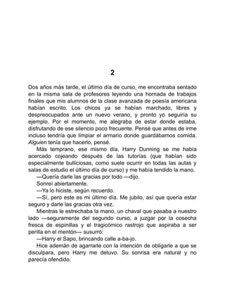 2
Dos años más tarde, el último día de curso, me encontraba sentado
en la misma sala de profesores leyendo una hornada de trabajos
finales que mis alumnos de la clase avanzada de poesía americana
habían escrito. Los chicos ya se habían marchado, libres y
despreocupados ante un nuevo verano, y pronto yo seguiría su
ejemplo. Por el momento, me alegraba de estar donde estaba,
disfrutando de ese silencio poco frecuente. Pensé que antes de irme
incluso tendría que limpiar el armario donde guardábamos comida.
Alguien tenía que hacerlo, pensé.
Más temprano, ese mismo día, Harry Dunning se me había
acercado cojeando después de las tutorías (que habían sido
especialmente bulliciosas, como suele ocurrir en todas las aulas y
salas de estudio el último día de curso) y me había tendido la mano.
—Quería darle las gracias por todo —dijo.
Sonreí abiertamente.
—Ya lo hiciste, según recuerdo.
—Sí, pero este es mi último día. Me jubilo, así que quería estar
seguro y darle las gracias otra vez.
Mientras le estrechaba la mano, un chaval que pasaba a nuestro
lado —seguramente del segundo curso, a juzgar por la cosecha
fresca de espinillas y el tragicómico rastrojo que aspiraba a ser
perilla en el mentón— susurró:
—Harry el Sapo, brincando calle a-ba-jo.
Hice ademán de agarrarle con la intención de obligarle a que se
disculpara, pero Harry me detuvo. Su sonrisa era natural y no
parecía ofendido.
 