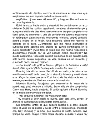 rechinamiento de dientes —como si masticara el aire más que
respirarlo— era una especie de balbuceante vacío.
—¿Quién cojones eres tú? —repitió, y luego—: Has entrado en
mi casa ilegalmente.
Echó la maza hacia atrás y describió horizontalmente un arco
sibilante. Doblé las rodillas, agachando la cabeza al mismo tiempo, y
aunque el cotillo de diez kilos pareció errar el tiro por completo —no
sentí dolor, no entonces—, una ola de calor me surcó la nuca como
un relámpago. La pistola salió volando de mi mano, golpeó contra la
pared y rebotó en el rincón. Una sustancia cálida me recorría el
costado de la cara. ¿Comprendí que me había alcanzado lo
suficiente para abrirme una brecha de quince centímetros en el
cuero cabelludo? ¿Que falló el golpe que me habría noqueado o
directamente matado por tal vez apenas medio centímetro? No
puedo asegurarlo. Todo esto sucedió en menos de un minuto; quizá
solo fueron treinta segundos. La vida cambia en un instante, y
cuando lo hace, vira con rapidez.
—¡Sal fuera! —le grité a Troy—. ¡Coge a tu hermana y salid
fuera! ¡Pide ayuda! ¡Grita hasta que te estallen los pulm…!
Dunning blandió la maza. Reculé de un salto y la cabeza del
martillo se incrustó en la pared, hizo trizas los listones y envió al aire
una ráfaga de yeso que se unió al humo de las detonaciones. La
tele seguía emitiendo. Violines, música de asesinato.
Mientras Dunning forcejeaba por desenterrar la maza de la
pared, algo pasó volando a mi lado. Era el rifle de aire comprimido
Daisy, que Harry había arrojado. El cañón golpeó a Frank Dunning
en la mejilla abierta y aulló de dolor.
—¡Tú, pequeño bastardo! ¡Te mataré por esto!
Troy llevaba a Ellen hacia la puerta. Eso está bien, pensé, al
menos he cambiado las cosas hasta cierto punto…
Sin embargo, antes de que pudiera sacarla a la calle, alguien
llenó el vano de la puerta y luego entró a trompicones, chocando
con Troy Dunning y la niña, que cayeron al suelo. Apenas tuve
tiempo de verlo, porque Frank había liberado la maza y venía por
 