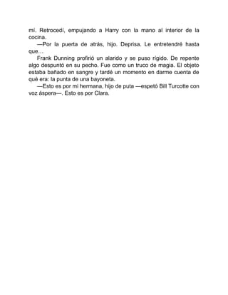 mí. Retrocedí, empujando a Harry con la mano al interior de la
cocina.
—Por la puerta de atrás, hijo. Deprisa. Le entretendré hasta
que…
Frank Dunning profirió un alarido y se puso rígido. De repente
algo despuntó en su pecho. Fue como un truco de magia. El objeto
estaba bañado en sangre y tardé un momento en darme cuenta de
qué era: la punta de una bayoneta.
—Esto es por mi hermana, hijo de puta —espetó Bill Turcotte con
voz áspera—. Esto es por Clara.
 