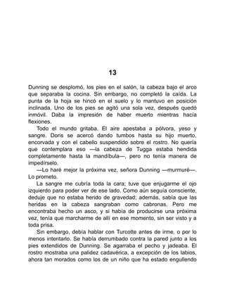 13
Dunning se desplomó, los pies en el salón, la cabeza bajo el arco
que separaba la cocina. Sin embargo, no completó la caída. La
punta de la hoja se hincó en el suelo y lo mantuvo en posición
inclinada. Uno de los pies se agitó una sola vez, después quedó
inmóvil. Daba la impresión de haber muerto mientras hacía
flexiones.
Todo el mundo gritaba. El aire apestaba a pólvora, yeso y
sangre. Doris se acercó dando tumbos hasta su hijo muerto,
encorvada y con el cabello suspendido sobre el rostro. No quería
que contemplara eso —la cabeza de Tugga estaba hendida
completamente hasta la mandíbula—, pero no tenía manera de
impedírselo.
—Lo haré mejor la próxima vez, señora Dunning —murmuré—.
Lo prometo.
La sangre me cubría toda la cara; tuve que enjugarme el ojo
izquierdo para poder ver de ese lado. Como aún seguía consciente,
deduje que no estaba herido de gravedad; además, sabía que las
heridas en la cabeza sangraban como cabronas. Pero me
encontraba hecho un asco, y si había de producirse una próxima
vez, tenía que marcharme de allí en ese momento, sin ser visto y a
toda prisa.
Sin embargo, debía hablar con Turcotte antes de irme, o por lo
menos intentarlo. Se había derrumbado contra la pared junto a los
pies extendidos de Dunning. Se agarraba el pecho y jadeaba. El
rostro mostraba una palidez cadavérica, a excepción de los labios,
ahora tan morados como los de un niño que ha estado engullendo
 