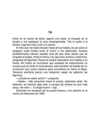 14
Entré en el cuarto de baño, agarré una toalla, la empapé en el
lavabo y me restregué la cara ensangrentada. Tiré la toalla a la
bañera, cogí dos más y salí a la cocina.
El niño que me había llevado hasta allí se hallaba de pie sobre el
apagado suelo linóleo junto al horno y me observaba. Aunque
probablemente habrían pasado más de seis años desde que se
chupaba el pulgar, ahora lo hacía. Los ojos eran anchos y solemnes,
anegados de lágrimas. Pecas de sangre salpicaban sus mejillas y su
frente. Ahí había un muchacho que acababa de experimentar un
suceso que sin duda le traumatizaría, pero también se trataba de un
muchacho que nunca crecería para convertirse en Harry el Sapo.
Tampoco escribiría jamás una redacción capaz de saltarme las
lágrimas.
—¿Quién es usted, señor? —preguntó.
—Nadie. —Me encaminé hacia la puerta, dejándolo atrás. No
obstante, se merecía algo más, y aunque las sirenas se oían más
cerca, me volví—. Tu ángel bueno —dije.
Entonces me escabullí por la puerta trasera y me adentré en la
noche de Halloween de 1958.
 