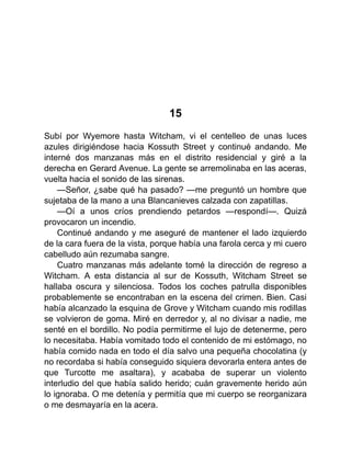 15
Subí por Wyemore hasta Witcham, vi el centelleo de unas luces
azules dirigiéndose hacia Kossuth Street y continué andando. Me
interné dos manzanas más en el distrito residencial y giré a la
derecha en Gerard Avenue. La gente se arremolinaba en las aceras,
vuelta hacia el sonido de las sirenas.
—Señor, ¿sabe qué ha pasado? —me preguntó un hombre que
sujetaba de la mano a una Blancanieves calzada con zapatillas.
—Oí a unos críos prendiendo petardos —respondí—. Quizá
provocaron un incendio.
Continué andando y me aseguré de mantener el lado izquierdo
de la cara fuera de la vista, porque había una farola cerca y mi cuero
cabelludo aún rezumaba sangre.
Cuatro manzanas más adelante tomé la dirección de regreso a
Witcham. A esta distancia al sur de Kossuth, Witcham Street se
hallaba oscura y silenciosa. Todos los coches patrulla disponibles
probablemente se encontraban en la escena del crimen. Bien. Casi
había alcanzado la esquina de Grove y Witcham cuando mis rodillas
se volvieron de goma. Miré en derredor y, al no divisar a nadie, me
senté en el bordillo. No podía permitirme el lujo de detenerme, pero
lo necesitaba. Había vomitado todo el contenido de mi estómago, no
había comido nada en todo el día salvo una pequeña chocolatina (y
no recordaba si había conseguido siquiera devorarla entera antes de
que Turcotte me asaltara), y acababa de superar un violento
interludio del que había salido herido; cuán gravemente herido aún
lo ignoraba. O me detenía y permitía que mi cuerpo se reorganizara
o me desmayaría en la acera.
 