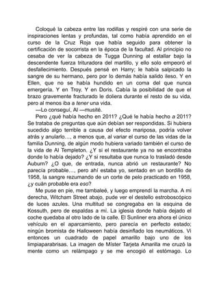 Coloqué la cabeza entre las rodillas y respiré con una serie de
inspiraciones lentas y profundas, tal como había aprendido en el
curso de la Cruz Roja que había seguido para obtener la
certificación de socorrista en la época de la facultad. Al principio no
cesaba de ver la cabeza de Tugga Dunning al estallar bajo la
descendente fuerza trituradora del martillo, y ello solo empeoró el
desfallecimiento. Después pensé en Harry; le había salpicado la
sangre de su hermano, pero por lo demás había salido ileso. Y en
Ellen, que no se había hundido en un coma del que nunca
emergería. Y en Troy. Y en Doris. Cabía la posibilidad de que el
brazo gravemente fracturado le doliera durante el resto de su vida,
pero al menos iba a tener una vida.
—Lo conseguí, Al —musité.
Pero ¿qué había hecho en 2011? ¿Qué le había hecho a 2011?
Se trataba de preguntas que aún debían ser respondidas. Si hubiera
sucedido algo terrible a causa del efecto mariposa, podría volver
atrás y anularlo…, a menos que, al variar el curso de las vidas de la
familia Dunning, de algún modo hubiera variado también el curso de
la vida de Al Templeton. ¿Y si el restaurante ya no se encontraba
donde lo había dejado? ¿Y si resultaba que nunca lo trasladó desde
Auburn? ¿O que, de entrada, nunca abrió un restaurante? No
parecía probable…, pero ahí estaba yo, sentado en un bordillo de
1958, la sangre rezumando de un corte de pelo practicado en 1958,
¿y cuán probable era eso?
Me puse en pie, me tambaleé, y luego emprendí la marcha. A mi
derecha, Witcham Street abajo, pude ver el destello estroboscópico
de luces azules. Una multitud se congregaba en la esquina de
Kossuth, pero de espaldas a mí. La iglesia donde había dejado el
coche quedaba al otro lado de la calle. El Sunliner era ahora el único
vehículo en el aparcamiento, pero parecía en perfecto estado;
ningún bromista de Halloween había desinflado los neumáticos. Vi
entonces un cuadrado de papel amarillo bajo uno de los
limpiaparabrisas. La imagen de Míster Tarjeta Amarilla me cruzó la
mente como un relámpago y se me encogió el estómago. Lo
 