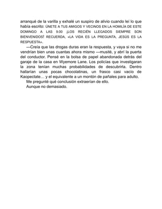 arranqué de la varilla y exhalé un suspiro de alivio cuando leí lo que
había escrito: ÚNETE A TUS AMIGOS Y VECINOS EN LA HOMILÍA DE ESTE
DOMINGO A LAS 9.00 ¡LOS RECIÉN LLEGADOS SIEMPRE SON
BIENVENIDOS! RECUERDA, «LA VIDA ES LA PREGUNTA, JESÚS ES LA
RESPUESTA».
—Creía que las drogas duras eran la respuesta, y vaya si no me
vendrían bien unas cuantas ahora mismo —musité, y abrí la puerta
del conductor. Pensé en la bolsa de papel abandonada detrás del
garaje de la casa en Wyemore Lane. Los policías que investigaran
la zona tenían muchas probabilidades de descubrirla. Dentro
hallarían unas pocas chocolatinas, un frasco casi vacío de
Kaopectate… y el equivalente a un montón de pañales para adulto.
Me pregunté qué conclusión extraerían de ello.
Aunque no demasiado.
 