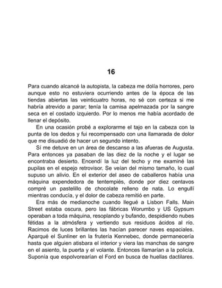 16
Para cuando alcancé la autopista, la cabeza me dolía horrores, pero
aunque esto no estuviera ocurriendo antes de la época de las
tiendas abiertas las veinticuatro horas, no sé con certeza si me
habría atrevido a parar; tenía la camisa apelmazada por la sangre
seca en el costado izquierdo. Por lo menos me había acordado de
llenar el depósito.
En una ocasión probé a explorarme el tajo en la cabeza con la
punta de los dedos y fui recompensado con una llamarada de dolor
que me disuadió de hacer un segundo intento.
Sí me detuve en un área de descanso a las afueras de Augusta.
Para entonces ya pasaban de las diez de la noche y el lugar se
encontraba desierto. Encendí la luz del techo y me examiné las
pupilas en el espejo retrovisor. Se veían del mismo tamaño, lo cual
supuso un alivio. En el exterior del aseo de caballeros había una
máquina expendedora de tentempiés, donde por diez centavos
compré un pastelillo de chocolate relleno de nata. Lo engullí
mientras conducía, y el dolor de cabeza remitió en parte.
Era más de medianoche cuando llegué a Lisbon Falls. Main
Street estaba oscura, pero las fábricas Worumbo y US Gypsum
operaban a toda máquina, resoplando y bufando, despidiendo nubes
fétidas a la atmósfera y vertiendo sus residuos ácidos al río.
Racimos de luces brillantes las hacían parecer naves espaciales.
Aparqué el Sunliner en la frutería Kennebec, donde permanecería
hasta que alguien atisbara el interior y viera las manchas de sangre
en el asiento, la puerta y el volante. Entonces llamarían a la policía.
Suponía que espolvorearían el Ford en busca de huellas dactilares.
 